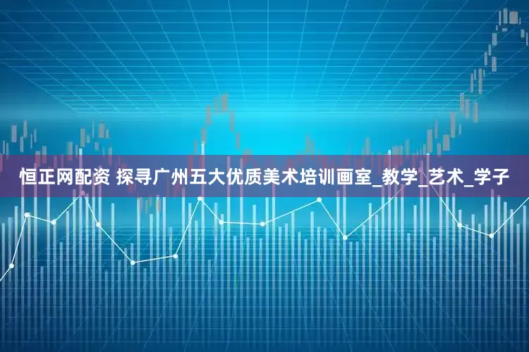 恒正网配资 探寻广州五大优质美术培训画室_教学_艺术_学子