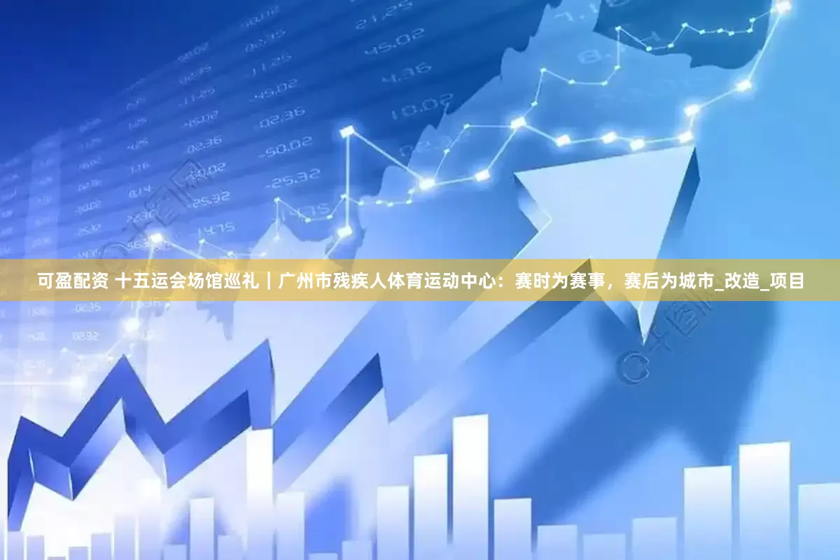 可盈配资 十五运会场馆巡礼｜广州市残疾人体育运动中心：赛时为赛事，赛后为城市_改造_项目