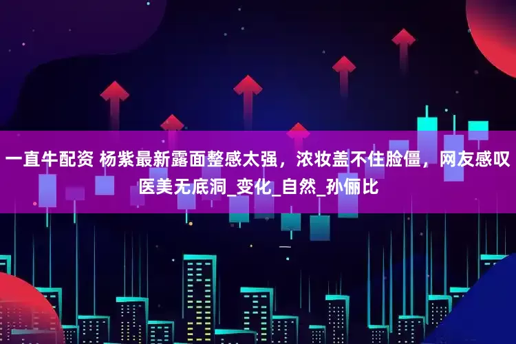 一直牛配资 杨紫最新露面整感太强，浓妆盖不住脸僵，网友感叹医美无底洞_变化_自然_孙俪比