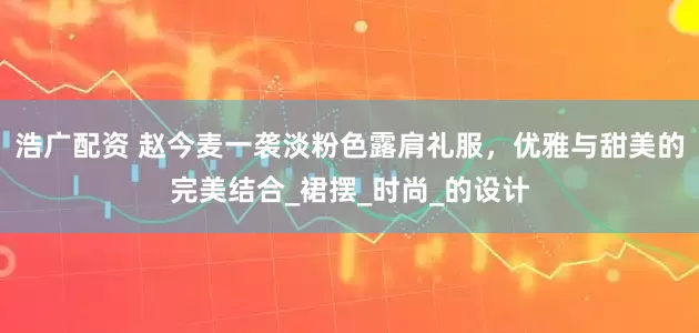 浩广配资 赵今麦一袭淡粉色露肩礼服，优雅与甜美的完美结合_裙摆_时尚_的设计