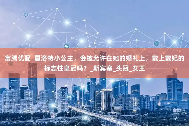 富腾优配  夏洛特小公主，会被允许在她的婚礼上，戴上戴妃的标志性皇冠吗？_斯宾塞_头冠_女王