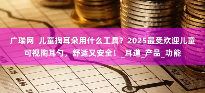 广瑞网  儿童掏耳朵用什么工具？2025最受欢迎儿童可视掏耳勺，舒适又安全！_耳道_产品_功能