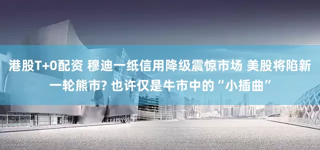 港股T+0配资 穆迪一纸信用降级震惊市场 美股将陷新一轮熊市? 也许仅是牛市中的“小插曲”