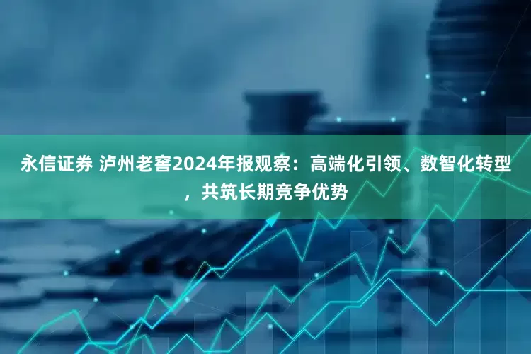 永信证券 泸州老窖2024年报观察：高端化引领、数智化转型，共筑长期竞争优势