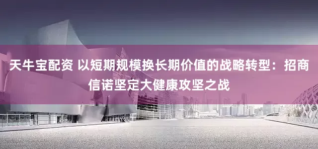 天牛宝配资 以短期规模换长期价值的战略转型：招商信诺坚定大健康攻坚之战