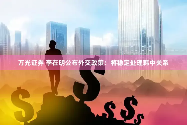 万光证券 李在明公布外交政策：将稳定处理韩中关系