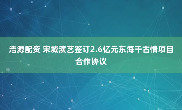浩源配资 宋城演艺签订2.6亿元东海千古情项目合作协议