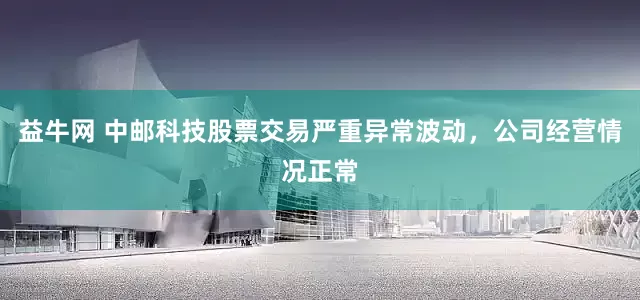 益牛网 中邮科技股票交易严重异常波动，公司经营情况正常