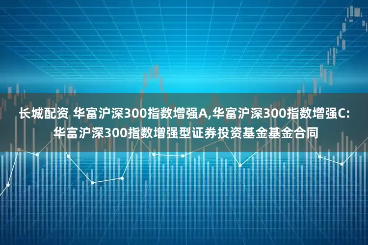 长城配资 华富沪深300指数增强A,华富沪深300指数增强C: 华富沪深300指数增强型证券投资基金基金合同