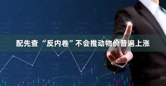 配先查 “反内卷”不会推动物价普遍上涨