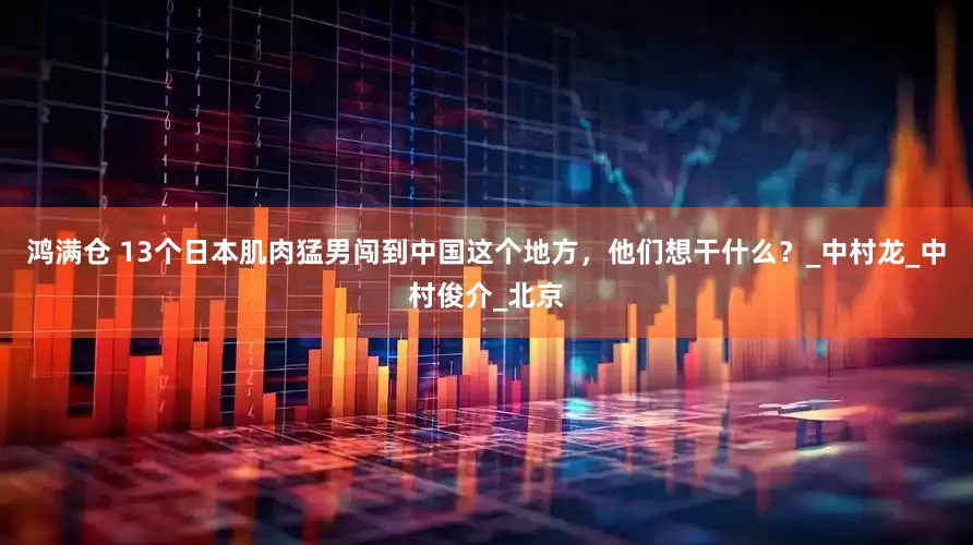 鸿满仓 13个日本肌肉猛男闯到中国这个地方，他们想干什么？_中村龙_中村俊介_北京