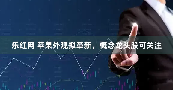 乐红网 苹果外观拟革新，概念龙头股可关注