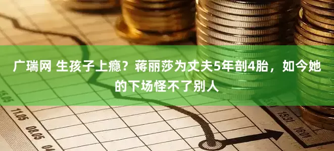 广瑞网 生孩子上瘾？蒋丽莎为丈夫5年剖4胎，如今她的下场怪不了别人