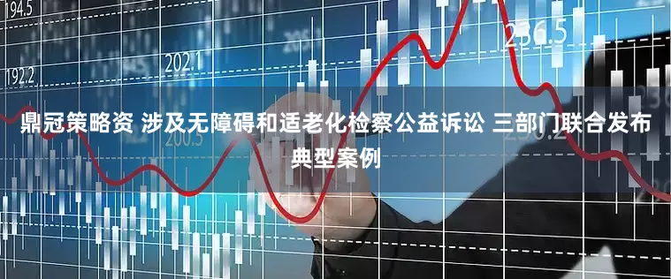 鼎冠策略资 涉及无障碍和适老化检察公益诉讼 三部门联合发布典型案例