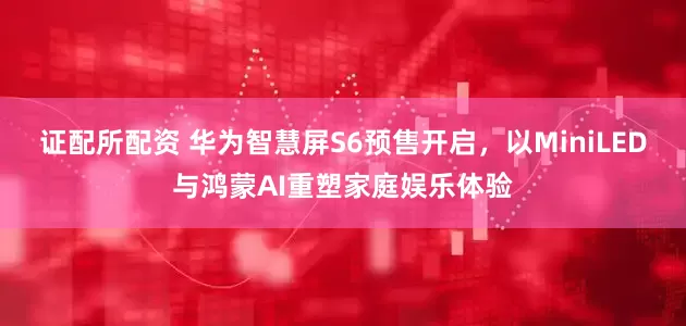 证配所配资 华为智慧屏S6预售开启，以MiniLED与鸿蒙AI重塑家庭娱乐体验