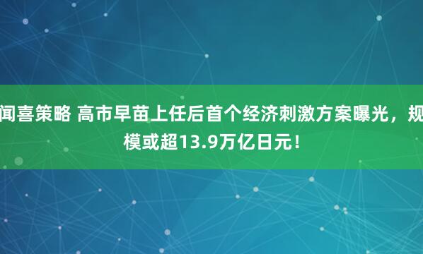 闻喜策略 高市早苗上任后首个经济刺激方案曝光，规模或超13.9万亿日元！