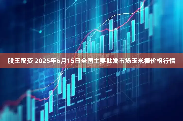 股王配资 2025年6月15日全国主要批发市场玉米棒价格行情