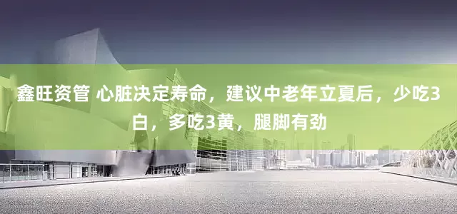 鑫旺资管 心脏决定寿命，建议中老年立夏后，少吃3白，多吃3黄，腿脚有劲
