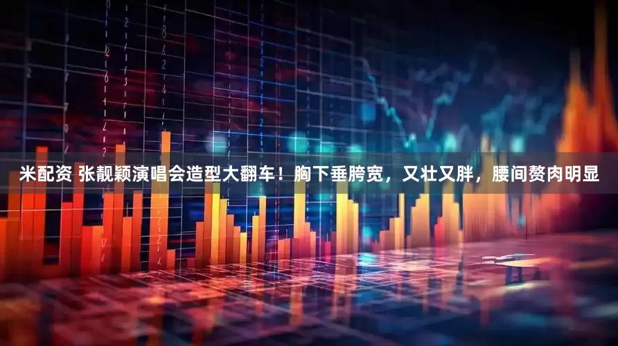 米配资 张靓颖演唱会造型大翻车！胸下垂胯宽，又壮又胖，腰间赘肉明显